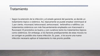 Tratamiento
• Según la extensión de la infección y el estado general del paciente, se decide un
tratamiento tópico o sistémico. Así, tópicamente se puede emplear clotrimazol al
1 por ciento, miconazol, ketoconazol, sertoconazol, terbinafina o naftilina. Los
tratamientos sistémicos son más frecuentemente empleados son itraconazol o
fluconazol. El pronóstico es bueno, y son curativos tanto los tratamientos tópicos
como sistémicos. Sin embargo, si los factores predisponentes de estas micosis no
se corrigen es posible otra nueva infección. Es, pues , si te ocurre una nueva
infección necesario aplicar el tratamiento lo más pronto posible.
 
