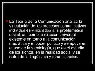 La Teoría de la Comunicación analiza la vinculación de los procesos comunicativos individuales vinculados a la problemática social, así como la relación universal existente en torno a la comunicación mediática y el poder político y se apoya en el uso de la semiología, que es el estudio de los signos, en la realidad social y se nutre de la lingüística y otras ciencias. 