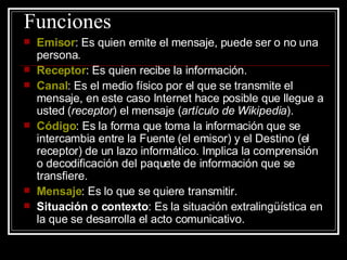 Funciones  Emisor : Es quien emite el mensaje, puede ser o no una persona.  Receptor : Es quien recibe la información.  Canal : Es el medio físico por el que se transmite el mensaje, en este caso Internet hace posible que llegue a usted ( receptor ) el mensaje ( artículo de Wikipedia ).  Código : Es la forma que toma la información que se intercambia entre la Fuente (el emisor) y el Destino (el receptor) de un lazo informático. Implica la comprensión o decodificación del paquete de información que se transfiere.  Mensaje : Es lo que se quiere transmitir.  Situación o contexto : Es la situación extralingüística en la que se desarrolla el acto comunicativo.  