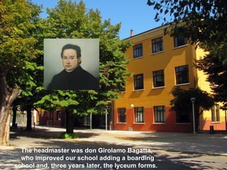 The headmaster was don Girolamo Bagatta,
  who improved our school adding a boarding
school and, three years later, the lyceum forms.
 