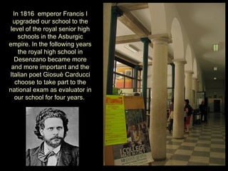 In 1816 emperor Francis I
 upgraded our school to the
level of the royal senior high
    schools in the Asburgic
empire. In the following years
    the royal high school in
  Desenzano became more
 and more important and the
Italian poet Giosuè Carducci
   choose to take part to the
national exam as evaluator in
   our school for four years.
 