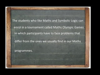 The students who like Maths and Symbolic Logic can

 enrol in a tournament called Maths Olympic Games
 in which participants have to face problems that

 differ from the ones we usually find in our Maths

 programmes.
 