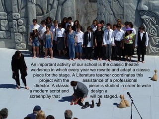 An important activity of our school is the classic theatre
 workshop in which every year we rewrite and adapt a classic
  piece for the stage. A Literature teacher coordinates this
     project with the        assistance of a professional
  director. A classic           piece is studied in order to write
a modern script and              design a
screenplay that                  will be staged.
 