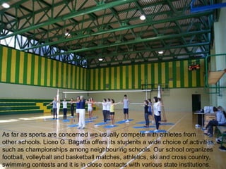 As far as sports are concerned we usually compete with athletes from
other schools. Liceo G. Bagatta offers its students a wide choice of activities
such as championships among neighbouring schools. Our school organizes
football, volleyball and basketball matches, athletics, ski and cross country,
swimming contests and it is in close contacts with various state institutions.
 
