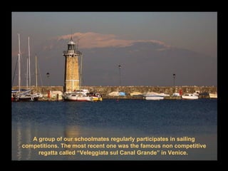 A group of our schoolmates regularly participates in sailing
competitions. The most recent one was the famous non competitive
     regatta called “Veleggiata sul Canal Grande” in Venice.
 
