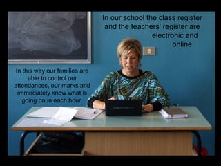 In our school the class register
                                 and the teachers' register are
                                                electronic and
                                                       online.


 In this way our families are
      able to control our
attendances, our marks and
  immediately know what is
    going on in each hour.
 