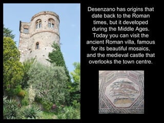 Desenzano has origins that
  date back to the Roman
   times, but it developed
  during the Middle Ages.
   Today you can visit the
ancient Roman villa, famous
  for its beautiful mosaics,
and the medieval castle that
 overlooks the town centre.
 