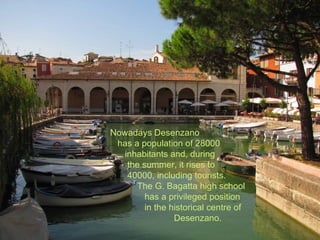 Nowadays Desenzano
 has a population of 28000
   inhabitants and, during
    the summer, it rises to
    40000, including tourists.
      The G. Bagatta high school
         has a privileged position
         in the historical centre of
                 Desenzano.
 