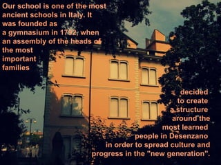 Our school is one of the most
ancient schools in Italy. It
was founded as
a gymnasium in 1792, when
an assembly of the heads of
the most
important
families


                                                 decided
                                                to create
                                              a structure
                                               around the
                                            most learned
                                    people in Desenzano
                           in order to spread culture and
                        progress in the "new generation".
 