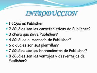  1 ¿Qué es Publisher 
 2 ¿Cuáles son las características de Publisher? 
 3 ¿Para que sirve Publisher? 
 4 ¿Cuál es el mercado de Publisher? 
 6 ¿ Cuales son sus plantillas? 
 7 ¿Cuáles son las herramientas de Publisher? 
 8 ¿Cuáles son las ventajas y desventajas de 
Publisher? 
 