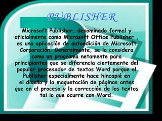 Microsoft Publisher, denominado formal y 
oficialmente como Microsoft Office Publisher , 
es una aplicación de autoedición de Microsoft 
Corporación. Generalmente, se lo considera 
como un programa netamente para 
principiantes que se diferencia ciertamente del 
popular procesador de textos Word porque el 
Publisher especialmente hace hincapié en 
el diseño y la maquetación de páginas antes 
que en el proceso y la corrección de los textos 
tal lo que ocurre con Word. 
 