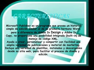 Microsoft Publisher es un programa que provee un historial 
simple de edición similar al de su producto hermano Word, 
pero a diferencia de Adobe In Design y Adobe In 
Copy, no proporciona una posibilidad integrada (built-in) de 
manejo de código XML. 
Ayuda a crear, personalizar y compartir con facilidad una 
amplia variedad de publicaciones y material de marketing. 
Incluye una variedad de plantillas, instaladas y descargables 
desde su sitio web, para facilitar el proceso de diseño y 
edición. 
 