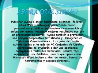 Publisher ayuda a crear fácilmente boletines, folletos, 
sitios Web y catálogos, permitiendo crear, 
personalizar y publicar publicaciones empresariales 
únicas con menos trabajo y mejores resultados que con 
un procesador de textos. Ayuda también a proyectar 
una Imagen Corporativa Sofisticada y Homogénea en 
Todas sus Comunicaciones . Las guías de diseño 
automatizadas y los más de 40 Conjuntos de Diseño 
coordinados te ayudarán a dar una apariencia 
homogénea a todos tus materiales. Resulta fácil 
aprender a usar Publisher, puesto que opera como 
Microsoft Word incluso a nivel de menús, barras de 
herramientas y accesos directos.. 
 