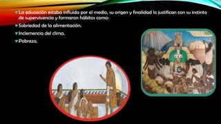 La educación estaba influida por el medio, su origen y finalidad lo justifican con su instinto
de supervivencia y formaron hábitos como:

Sobriedad de la alimentación.
Inclemencia del clima.
Pobreza.

 