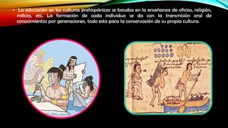 • La educación en las culturas prehispánicas se basaba en la enseñanza de oficios, religión,
milicia, etc. La formación de cada individuo se da con la transmisión oral de
conocimientos por generaciones, todo esto para la conservación de su propia cultura.

 