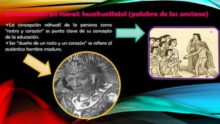 La educación en moral: husehuetlatol (palabra de los anciano)
La concepción náhuatl de la persona como
“rostro y corazón” es punto clave de su concepto
de la educación.
Ser “dueño de un rosto y un corazón” se refiere al
auténtico hombre maduro.

 