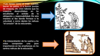 Las tareas como el traer cuentas,
barrer los patios, ir a buscar puntas
de maguey, etc. eran labores que los
maestros desarrollaban en los
estudiantes el sentido de la
obligación y responsabilidad. De esta
manera se iba dando firmeza a la
voluntad, o como decían los nahuas
“al corazón” de los educandos.

la interpretación de los sueños y los
mitos
componían
una
gran
importancia en las enseñanzas en los
centros nahuas de la educación.

 