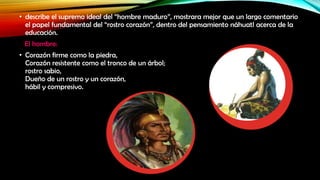 • describe el supremo ideal del “hombre maduro”, mostrara mejor que un largo comentario
el papel fundamental del “rostro corazón”, dentro del pensamiento náhuatl acerca de la
educación.
El hombre:
• Corazón firme como la piedra,
Corazón resistente como el tronco de un árbol;
rostro sabio,
Dueño de un rostro y un corazón,
hábil y compresivo.

 