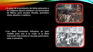 A pesar de la prohibición de darles educación a
los indígenas algunos asistieron a la Universidad
de México para estudiar filosofía, gramática
latina, derecho o medicina.

Las ideas humanistas influyeron en gran
medida para que a la mujer se le diera
instrucción más amplia en escuelas particulares,
casas o conventos.

 