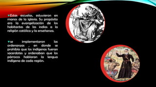 Estas escuelas, estuvieron en
manos de la iglesia. Su propósito
era la evangelización de los
habitantes de las indias a la
religión católica y la enseñanza.
se
implementaron
las
ordenanzas , en donde se
prohibía que los indígenas fueran
sacerdotes y ordenaban que los
párrocos hablaran la lengua
indígena de cada región.

 