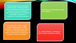 Antes de la llegada de los españoles a
nuestras tierras, estaban asentadas
diversas civilizaciones, siendo los aztecas
o mexicas, la que más sobresalió, y
obtuvo gran desarrollo en el campo de
la astrología, la herbolaria, la
educación, la cual tenía dos escuelas

Luis Vives (1452), “Todos los seres
humanos tienen derecho a recibir
educación”, exceptuando el sexo, clase
social, etnia, capacidad intelectual;
textos que ejercieron gran influencia en
la práctica docente de esa época.

el Calmecac a donde asistían los hijos
de la nobleza

Las órdenes religiosas enseñaban el
latín, la lectura, gramática y retórica.

 