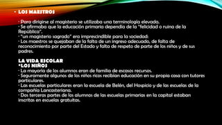• LOS MAESTROS
· Para dirigirse al magisterio se utilizaba una terminología elevada.
· Se afirmaba que la educación primaria dependía de la “felicidad o ruina de la
República”.
· “un magisterio sagrado” era imprescindible para la sociedad:
· Los maestros se quejaban de la falta de un ingreso adecuado, de falta de
reconocimiento por parte del Estado y falta de respeto de parte de los niños y de sus
padres.
LA VIDA ESCOLAR
*LOS NIÑOS
· La mayoría de los alumnos eran de familia de escasos recursos.
· Seguramente algunos de los niños ricos recibían educación en su propia casa con tutores
particulares.
· Las escuelas particulares eran la escuela de Belén, del Hospicio y de las escuelas de la
compañía Lancasteriana.
· Dos terceras partes de los alumnos de las escuelas primarias en la capital estaban
inscritas en escuelas gratuitas.

 