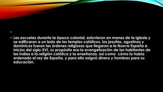 •
• Las escuelas durante la época colonial, estuvieron en manos de la iglesia y
se edificaron a un lado de los templos católicos, los jesuitas, agustinos y
dominicos fueron las órdenes religiosas que llegaron a la Nueva España a
inicios del siglo XVI, su propósito era la evangelización de los habitantes de
las indias a la religión católica y la enseñanza, así como cómo lo había
ordenado el rey de España, y para ello asignó dinero y hombres para su
educación.

 