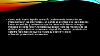 • Como en la Nueva España no existía un sistema de instrucción, se
implementaron las ordenanzas , en donde se prohibía que los indígenas
fueran sacerdotes y ordenaban que los párrocos hablaran la lengua
indígena de cada región, también quedaban fuera los maestros de los
distintos grupos étnicos hasta nueva disposición, estaba prohibido dar
cátedra todo maestro que no tuviera su cédula y solo la
obtendría presentando un examen.

 