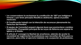 • Los conservadores la rechazaron la constitución de 1857 por irreligiosa e
inmoral, y por tener principios filosóficos abstractos, ajenos al pueblo
mexicano.
• El Constituyente trabajó con la intención de reconocer plenamente los
Derechos del Hombre.
• El equipo de Comonfort preparó algunas leyes que promovieron cambios
importantes. El propósito principal de las Leyes de Reforma era separar la
Iglesia y el Estado.
• El artículo 3° consagró la libertad de enseñanza, además de acotar la
necesidad de reglamentar las profesiones que necesitan de título para su
ejercicio, para evitar el ejercicio indebido o la usurpación de profesiones.

 