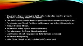 • Estuvo formado por una mayoría de liberales moderados, un activo grupo de
diputados liberales y otros conservadores.
• La Comisión redactora del Nuevo Proyecto de Constitución estuvo integrado por:
• Ponciano Arriaga (liberal, Presidente del Congreso y de la Comisión redactora).
• Joaquín Cardoso (liberal).
• José María Cortés y Esparza (liberal moderado).
• Pedro Escudero y Echánove (liberal moderado).
• León Guzmán (liberal, vicepresidente de la Comisión redactora).
• José María Mata (liberal).
• Isidro Olvera (liberal, secretario de la Comisión redactora).

 