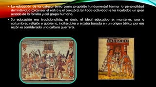 • La educación de los aztecas tenía como propósito fundamental formar la personalidad
del individuo (alcanzar el rostro y el corazón). En toda actividad se les inculcaba un gran
sentido de la familia y del grupo humano.
• Su educación era tradicionalista, es decir, el ideal educativo es mantener, usos y
costumbres, religión y gobierno, inalterables y estaba basada en un origen bélico, por esa
razón es considerada una cultura guerrera.

 