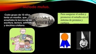 Método mutuo.
Cada grupo de 10 niños
tenia un monitor, que
enseñaba la lecciones de
escritura, lectura, aritmética
y doctrina cristiana.

 