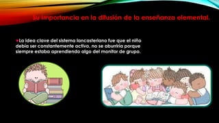Su importancia en la difusión de la enseñanza elemental.

La idea clave del sistema lancasteriano fue que el niño
debía ser constantemente activo, no se aburriría porque
siempre estaba aprendiendo algo del monitor de grupo.

 