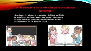 Su importancia en la difusión de la enseñanza
elemental.
o Fue de mucha relevancia por sus características y método
de enseñanza, ya que no existía gran numero de maestros
se capacitaba a los alumnos sobresalientes para enseñar a
sus compañeros, así se reducían costos.

 