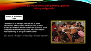 El principio de la instrucción primaria, gratuita,
laica y obligatoria.

Decía que si el sufragio popular era la base
del sistema democrático, la instrucción publica
era el único medio eficaz de hacerlo practico, para
consolidar el espíritu del pueblo, encaminandolo
hacia el bien y la prosperidad nacional.
Solo con la educación la nación podría salir adelante.

 