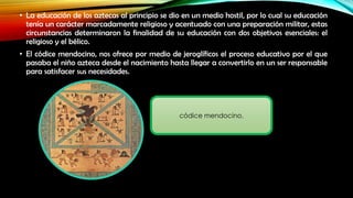 • La educación de los aztecas al principio se dio en un medio hostil, por lo cual su educación
tenía un carácter marcadamente religioso y acentuado con una preparación militar, estas
circunstancias determinaron la finalidad de su educación con dos objetivos esenciales: el
religioso y el bélico.
• El códice mendocino, nos ofrece por medio de jeroglíficos el proceso educativo por el que
pasaba el niño azteca desde el nacimiento hasta llegar a convertirlo en un ser responsable
para satisfacer sus necesidades.

códice mendocino.

 
