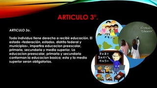 ARTICULO 3°.
ARTICULO 3o.
Todo individuo tiene derecho a recibir educación. El
estado –federación, estados, distrito federal y
municipios–, impartira educacion preescolar,
primaria, secundaria y media superior. La
educacion preescolar, primaria y secundaria
conforman la educacion basica; esta y la media
superior seran obligatorias.

 