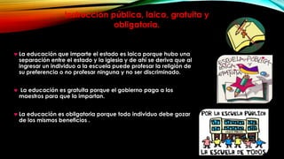 Instrucción pública, laica, gratuita y
obligatoria.

La educación que imparte el estado es laica porque hubo una
separación entre el estado y la iglesia y de ahí se deriva que al
ingresar un individuo a la escuela puede profesar la religión de
su preferencia o no profesar ninguna y no ser discriminado.
La educación es gratuita porque el gobierno paga a los
maestros para que la impartan.
La educación es obligatoria porque todo individuo debe gozar
de los mismos beneficios .

 