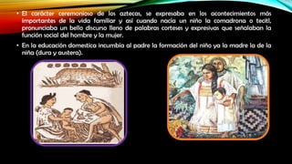• El carácter ceremonioso de los aztecas, se expresaba en los acontecimientos más
importantes de la vida familiar y así cuando nacía un niño la comadrona o tecitl,
pronunciaba un bello discurso lleno de palabras corteses y expresivas que señalaban la
función social del hombre y la mujer.
• En la educación domestica incumbía al padre la formación del niño ya la madre la de la
niña (dura y austera).

 