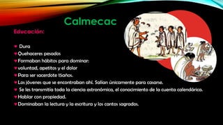 Calmecac
Educación:
Dura
Quehaceres pesados
Formaban hábitos para dominar:
voluntad, apetitos y el dolor
Para ser sacerdote 15años.
Los jóvenes que se encontraban ahí. Salían únicamente para casarse.
Se les transmitía toda la ciencia astronómica, el conocimiento de la cuenta calendárica.
Hablar con propiedad.
Dominaban la lectura y la escritura y los cantos sagrados.

 
