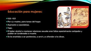 Educación para mujeres:
1325 -1521
Por sus madres, para tareas del hogar.
Aspiración a sacerdotisas.
Tejer.
El beber alcohol o mantener relaciones sexuales eran faltas especialmente castigadas y
podían ser condenadas a muerte.
Se les enseñaba a ser penitencias, a servir y a ofrendar a los dioses.

 