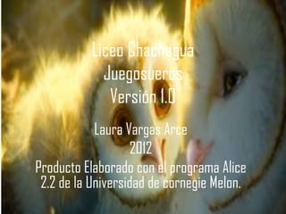Liceo Chachagua
            Juegosueros
             Versión 1.0
            Laura Vargas Arce
                   2012
Producto Elaborado con el programa Alice
 2.2 de la Universidad de cornegie Melon.
 