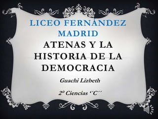 LICEO FERNÁNDEZ
MADRID
ATENAS Y LA
HISTORIA DE LA
DEMOCRACIA
Guachi Lizbeth
2° Ciencias ‘´C´´
 