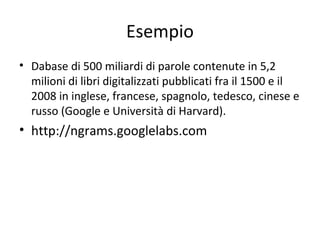 Esempio
• Dabase di 500 miliardi di parole contenute in 5,2
milioni di libri digitalizzati pubblicati fra il 1500 e il
2008 in inglese, francese, spagnolo, tedesco, cinese e
russo (Google e Università di Harvard).

• http://ngrams.googlelabs.com

22

 