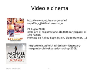 Video e cinema
http://www.youtube.com/movie?
v=JaFVr_cJJIY&feature=mv_sr
24 luglio 2010
4500 ore di registrazione, 80.000 partecipanti di
140 nazioni
Montato da Ridley Scott (Alien, Blade Runner, …)
http://remix.vg/michael-jackson-legendarymegamix-robin-skouteris-mashup-2708/

R.Polillo - Ottobre 2011

27

 