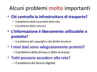 Alcuni problemi molto importanti
• Chi controlla la infrastruttura di trasporto?
– Il problema della neutralità della rete
– Il problema della censura

• L'informazione è liberamente utilizzabile o
protetta?
– Il problema del copyright e del diritto d'autore

• I miei dati sono adeguatamente protetti?
– Il problema della privacy e della sicurezza

• Tutti possono accedere alla rete?
– Il problema del divario digitale
31

 