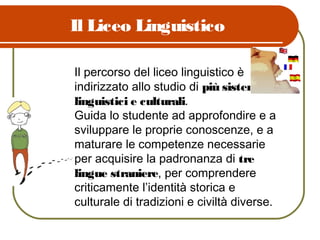 Il Liceo Linguistico
Il percorso del liceo linguistico è
indirizzato allo studio di più sistemi
linguistici e culturali.
Guida lo studente ad approfondire e a
sviluppare le proprie conoscenze, e a
maturare le competenze necessarie
per acquisire la padronanza di tre
lingue straniere, per comprendere
criticamente l’identità storica e
culturale di tradizioni e civiltà diverse.
 