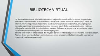 BIBLIOTECAVIRTUAL
Un Sistema innovador de educación, orientado a mejorar la comunicación, incentivar el aprendizaje
interactivo y personalizado, el análisis crítico y enfatizar el trabajo individual y en equipo, a través de
Internet. Un medio para que el estudiante pueda cursar asignaturas desde la Red, enviar preguntas
concretas o participar en grupos de discusión, navegar a través de las páginas electrónicas y obtener
bibliografía, material didáctico, simulaciones y videos.Todo esto le proporciona, al estudiante, mayor
riqueza de conocimientos y reduce la distancia geográfica.
Por ello consideramos la factibilidad del Proyecto por tener criterios de prioridad nacional para la educación.
Además de ser una novedad para las instituciones ofrece una oportunidad de incalculable valor para el
proceso de enseñanza-aprendizaje.
 