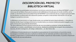 DESCRIPCIÓN DEL PROYECTO
BIBLIOTECAVIRTUAL
Aprovechando las posibilidades comunicativas, sincrónicas y asincrónicas que nos ofrece INTERNET, y en el
marco que de las Redes ofrece para la existencia de la BibliotecasVirtuales para el mundo científico, se ha
creado un sitio dentro de la ComunidadVirtual de INTERNET con la intención de ser un espacio para que todos
los estudiantes y profesionales de la educación puedan compartir e intercambiar información a la vez que
trabajar en proyectos comunes.
La Biblioteca convencional es un lugar donde existe una cantidad de textos desactualizados y colocados en
estantes donde el que investiga encontrará un mundo inerte y su universo intelectual queda rezagado a una
parte mínima de lo que pretende alimentarlo.
Por ello la BibliotecaVirtual supone la evolución de una comunidad ya existente, la lista de distribución,
ampliando sus canales y posibilidades comunicativas, añadiendo posibilidad de compartir documentación y
recursos, de tele investigación, de trabajo colaborativo….es decir tiene vida.
La BibliotecaVirtual pretende servir de plataforma para potenciar el conocimiento y el uso de las nuevas
tecnologías en el ámbito educativo mediante la distribución de materiales periódicos relacionados con la
temática, proporcionar un canal de difusión de actividades, experiencias relacionadas y la puesta a disposición
del colectivo de recursos educativos.
 