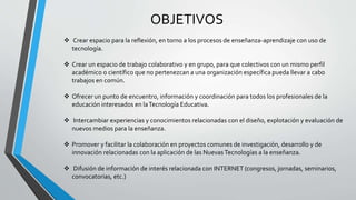 OBJETIVOS
 Crear espacio para la reflexión, en torno a los procesos de enseñanza-aprendizaje con uso de
tecnología.
 Crear un espacio de trabajo colaborativo y en grupo, para que colectivos con un mismo perfil
académico o científico que no pertenezcan a una organización específica pueda llevar a cabo
trabajos en común.
 Ofrecer un punto de encuentro, información y coordinación para todos los profesionales de la
educación interesados en laTecnología Educativa.
 Intercambiar experiencias y conocimientos relacionadas con el diseño, explotación y evaluación de
nuevos medios para la enseñanza.
 Promover y facilitar la colaboración en proyectos comunes de investigación, desarrollo y de
innovación relacionadas con la aplicación de las NuevasTecnologías a la enseñanza.
 Difusión de información de interés relacionada con INTERNET (congresos, jornadas, seminarios,
convocatorias, etc.)
 